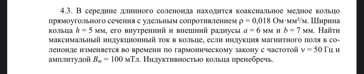 Условие: В середине длинного соленоида находится коаксиальное медное кольцо прямоугольного сечения с удельным сопротивлением р = 0,018 Ом*мм^2/м. Ширина кольца h = 5 мм, его внутренний и внешний радиусы а=6 мм и b=7 мм. Найти максимальный индукционный ток в кольце, если индукция магнитного поля в соленоида