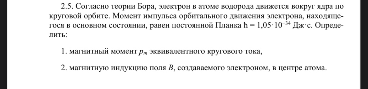 Условие: Согласно теории Бора, электрон в атоме водорода движется вокруг ядра по круговой орбите. Момент импульса орбитального движения электрона равен постоянной Планка. Определить:1. магнитный момент Рm эквивалентного кругового тока, 2. магнитную индукцию поля В, создаваемого электроном, в центре атома.