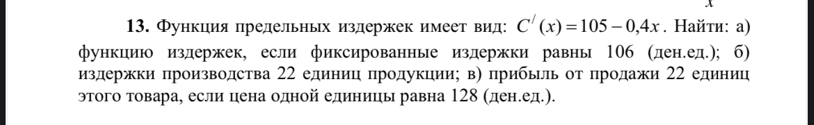 Условие: 13. Функция предельных издержек имеет вид: С (x) = 105 - 0,4х. Найти: а) функцию издержек, если фиксированные издержки равны 106 (ден.ед.); б) издержки производства 22 единиц продукции; в) прибыль от продажи 22 единиц этого товара, если цена одной единицы равна 128 (ден.ед.).