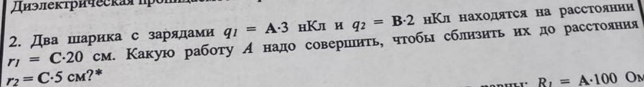 Условие: Два шарика с зарядами q1 = А-3 нКл и q = В-2 нКл находятся на расстоянии
г1 = С-20 см. Какую работу А надо совершить, чтобы сблизить их до расстояния
r2 = С•5 см?*