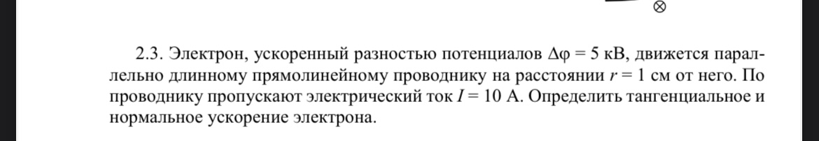 Условие: Электрон, ускоренный разностью потенциалов 5 кВ, движется параллельно длинному прямолинейному проводнику на расстоянии г = 1 см от него. По проводнику пропускают электрический ток I= 10 А. Определить тангенциальное и нормальное ускорение электрона.