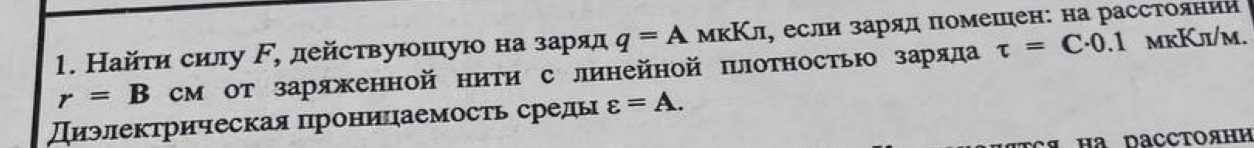 Условие: Найти силу F, действующую на заряд q = А мкКл, если заряд помещен: на расстоянии
г = В см от заряженной нити с линейной плотностью заряда т = С•0.1 мкКл/м.
Диэлектрическая проницаемость среды & = А.