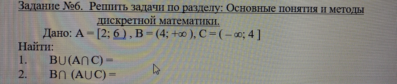 Условие: .  Решить задачи по разделу: Основные понятия и методы
дискретной математики
Дано: А = [2; 6 ) , B = (4; +∞ ), C = ( – ∞; 4 ]
Найти: 
1.	B (A C) =
2.	B  (A C) =