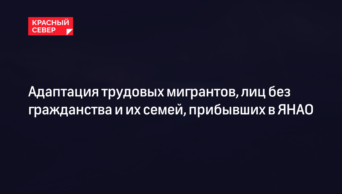 Адаптация трудовых мигрантов, лиц без гражданства и их семей, прибывших в ЯНАО