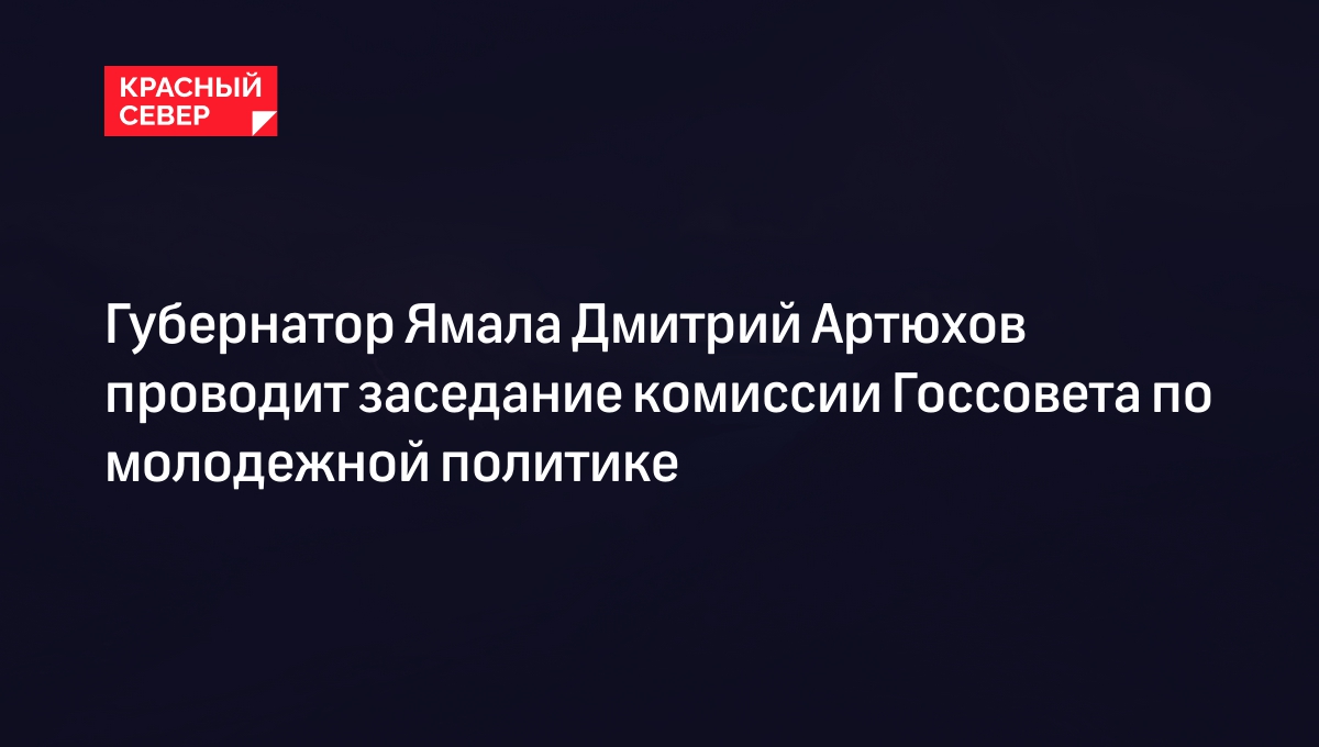 Губернатор Ямала Дмитрий Артюхов проводит заседание комиссии Госсовета по молодежной политике