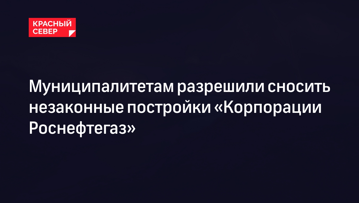 Муниципалитетам разрешили сносить незаконные постройки «Корпорации Роснефтегаз»