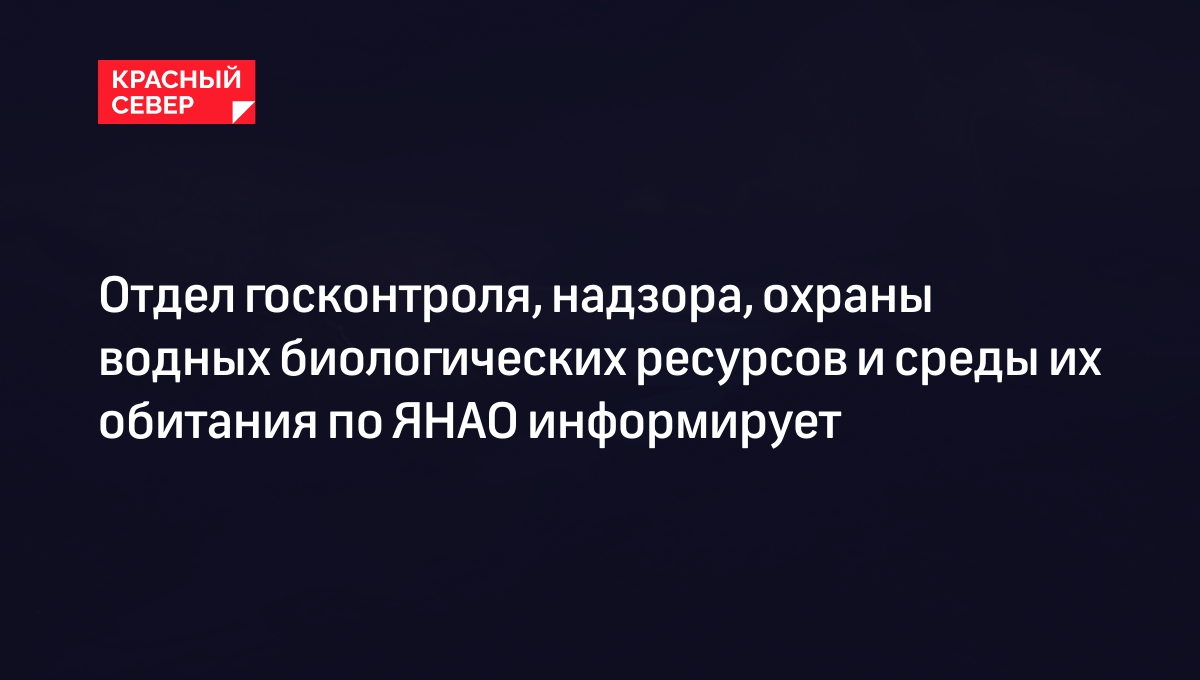 Отдел госконтроля, надзора, охраны водных биологических ресурсов и среды их обитания по ЯНАО информирует