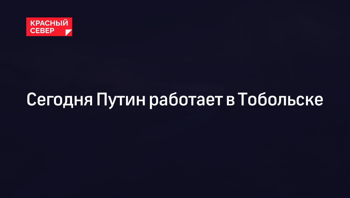 Сегодня Путин работает в Тобольске