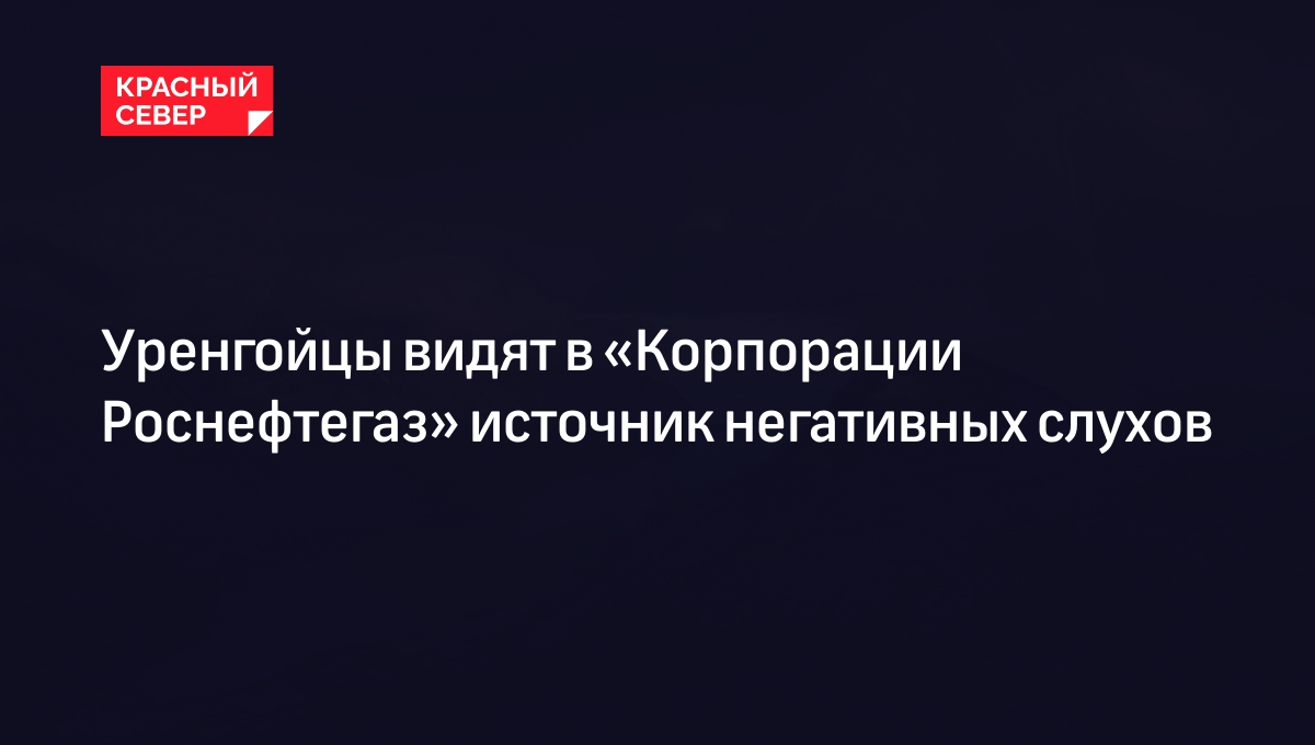 Уренгойцы видят в «Корпорации Роснефтегаз» источник негативных слухов