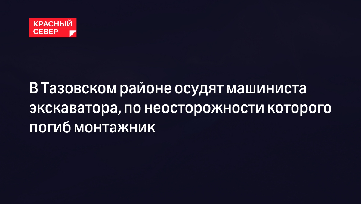 В Тазовском районе осудят машиниста экскаватора, по неосторожности которого погиб монтажник